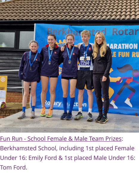 Fun Run - School Female & Male Team Prizes: Berkhamsted School, including 1st placed Female Under 16: Emily Ford & 1st placed Male Under 16: Tom Ford.