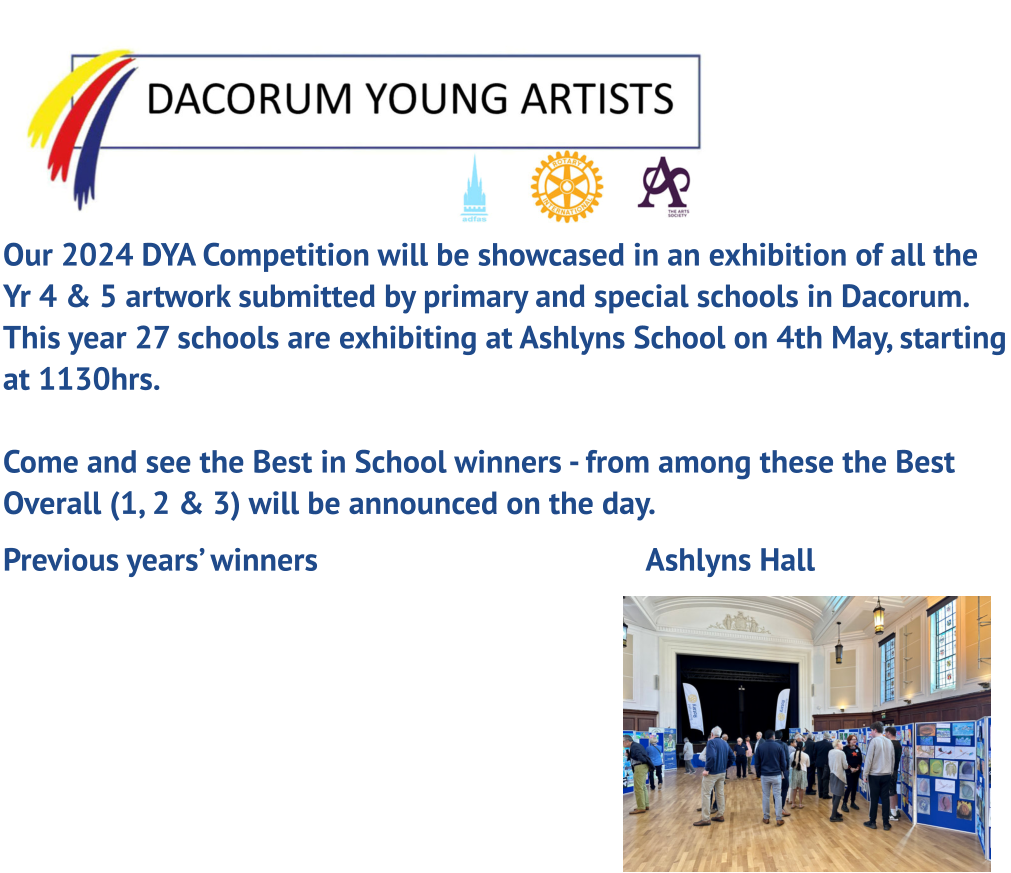Our 2024 DYA Competition will be showcased in an exhibition of all the Yr 4 & 5 artwork submitted by primary and special schools in Dacorum. This year 27 schools are exhibiting at Ashlyns School on 4th May, starting at 1130hrs. Come and see the Best in School winners - from among these the Best Overall (1, 2 & 3) will be announced on the day.  Previous years’ winners									Ashlyns Hall