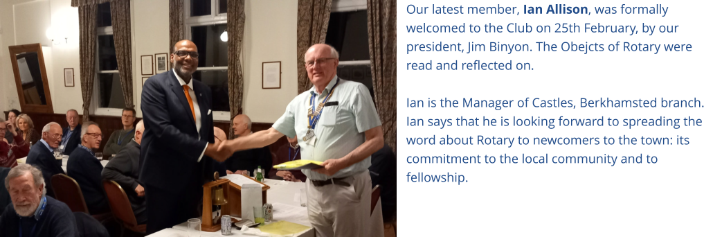 Our latest member, Ian Allison, was formally welcomed to the Club on 25th February, by our president, Jim Binyon. The Obejcts of Rotary were read and reflected on.  Ian is the Manager of Castles, Berkhamsted branch. Ian says that he is looking forward to spreading the word about Rotary to newcomers to the town: its commitment to the local community and to fellowship.