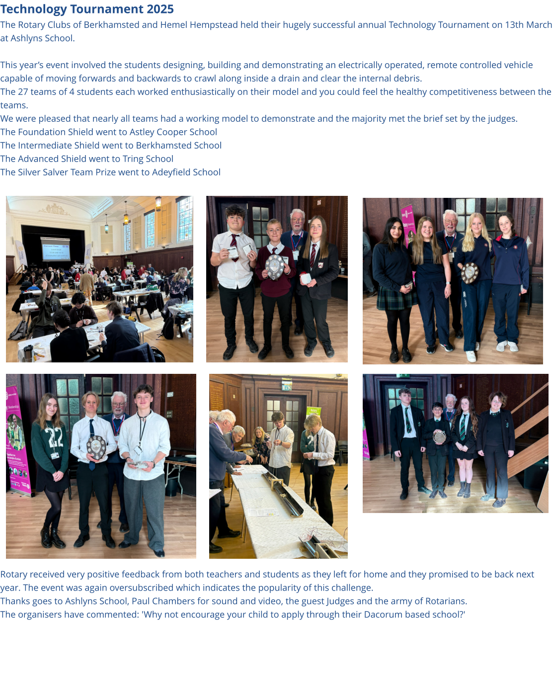 Technology Tournament 2025 The Rotary Clubs of Berkhamsted and Hemel Hempstead held their hugely successful annual Technology Tournament on 13th March at Ashlyns School.  This year’s event involved the students designing, building and demonstrating an electrically operated, remote controlled vehicle capable of moving forwards and backwards to crawl along inside a drain and clear the internal debris. The 27 teams of 4 students each worked enthusiastically on their model and you could feel the healthy competitiveness between the teams. We were pleased that nearly all teams had a working model to demonstrate and the majority met the brief set by the judges. The Foundation Shield went to Astley Cooper School The Intermediate Shield went to Berkhamsted School The Advanced Shield went to Tring School The Silver Salver Team Prize went to Adeyfield School                              Rotary received very positive feedback from both teachers and students as they left for home and they promised to be back next year. The event was again oversubscribed which indicates the popularity of this challenge. Thanks goes to Ashlyns School, Paul Chambers for sound and video, the guest Judges and the army of Rotarians. The organisers have commented: 'Why not encourage your child to apply through their Dacorum based school?'