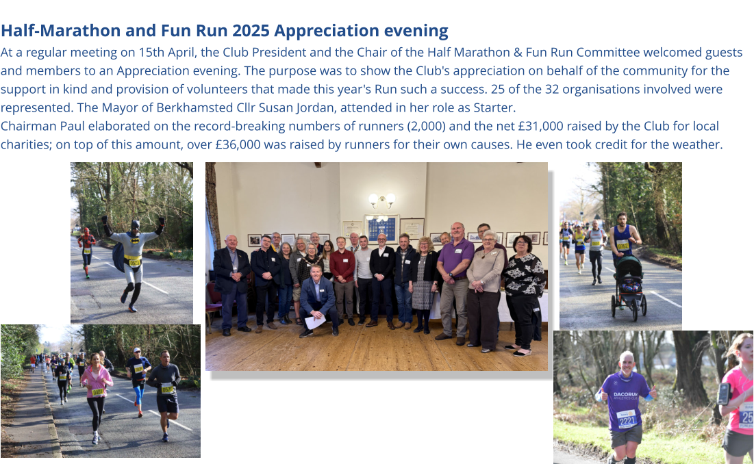 Half-Marathon and Fun Run 2025 Appreciation evening At a regular meeting on 15th April, the Club President and the Chair of the Half Marathon & Fun Run Committee welcomed guests and members to an Appreciation evening. The purpose was to show the Club's appreciation on behalf of the community for the support in kind and provision of volunteers that made this year's Run such a success. 25 of the 32 organisations involved were represented. The Mayor of Berkhamsted Cllr Susan Jordan, attended in her role as Starter. Chairman Paul elaborated on the record-breaking numbers of runners (2,000) and the net £31,000 raised by the Club for local charities; on top of this amount, over £36,000 was raised by runners for their own causes. He even took credit for the weather.