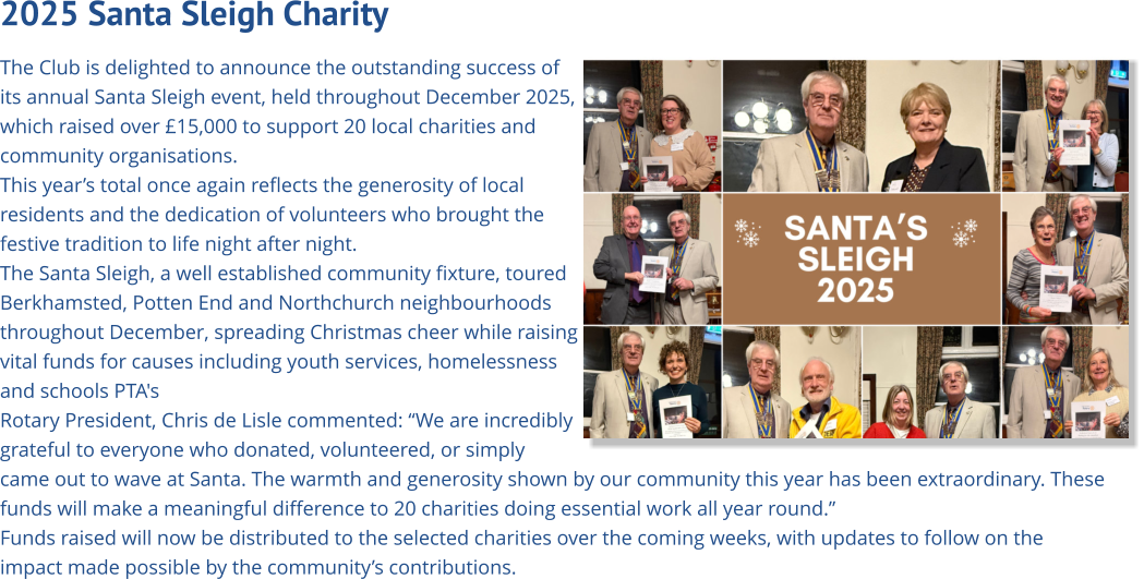 2025 Santa Sleigh Charity   The Club is delighted to announce the outstanding success of its annual Santa Sleigh event, held throughout December 2025, which raised over £15,000 to support 20 local charities and community organisations. This year’s total once again reflects the generosity of local residents and the dedication of volunteers who brought the festive tradition to life night after night. The Santa Sleigh, a well established community fixture, toured Berkhamsted, Potten End and Northchurch neighbourhoods  throughout December, spreading Christmas cheer while raising vital funds for causes including youth services, homelessness and schools PTA's Rotary President, Chris de Lisle commented: “We are incredibly grateful to everyone who donated, volunteered, or simply came out to wave at Santa. The warmth and generosity shown by our community this year has been extraordinary. These funds will make a meaningful difference to 20 charities doing essential work all year round.” Funds raised will now be distributed to the selected charities over the coming weeks, with updates to follow on the impact made possible by the community’s contributions.