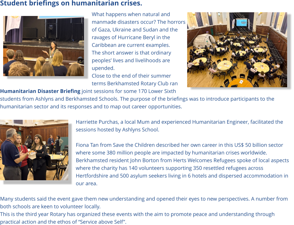 Student briefings on humanitarian crises. What happens when natural and manmade disasters occur? The horrors of Gaza, Ukraine and Sudan and the ravages of Hurricane Beryl in the Caribbean are current examples.  The short answer is that ordinary peoples’ lives and livelihoods are upended. Close to the end of their summer terms Berkhamsted Rotary Club ran Humanitarian Disaster Briefing joint sessions for some 170 Lower Sixth students from Ashlyns and Berkhamsted Schools. The purpose of the briefings was to introduce participants to the humanitarian sector and its responses and to map out career opportunities.   Harriette Purchas, a local Mum and experienced Humanitarian Engineer, facilitated the sessions hosted by Ashlyns School.    Fiona Tan from Save the Children described her own career in this US$ 50 billion sector where some 380 million people are impacted by humanitarian crises worldwide. Berkhamsted resident John Borton from Herts Welcomes Refugees spoke of local aspects where the charity has 140 volunteers supporting 350 resettled refugees across Hertfordshire and 500 asylum seekers living in 6 hotels and dispersed accommodation in our area.   Many students said the event gave them new understanding and opened their eyes to new perspectives. A number from both schools are keen to volunteer locally.  This is the third year Rotary has organized these events with the aim to promote peace and understanding through practical action and the ethos of “Service above Self”.