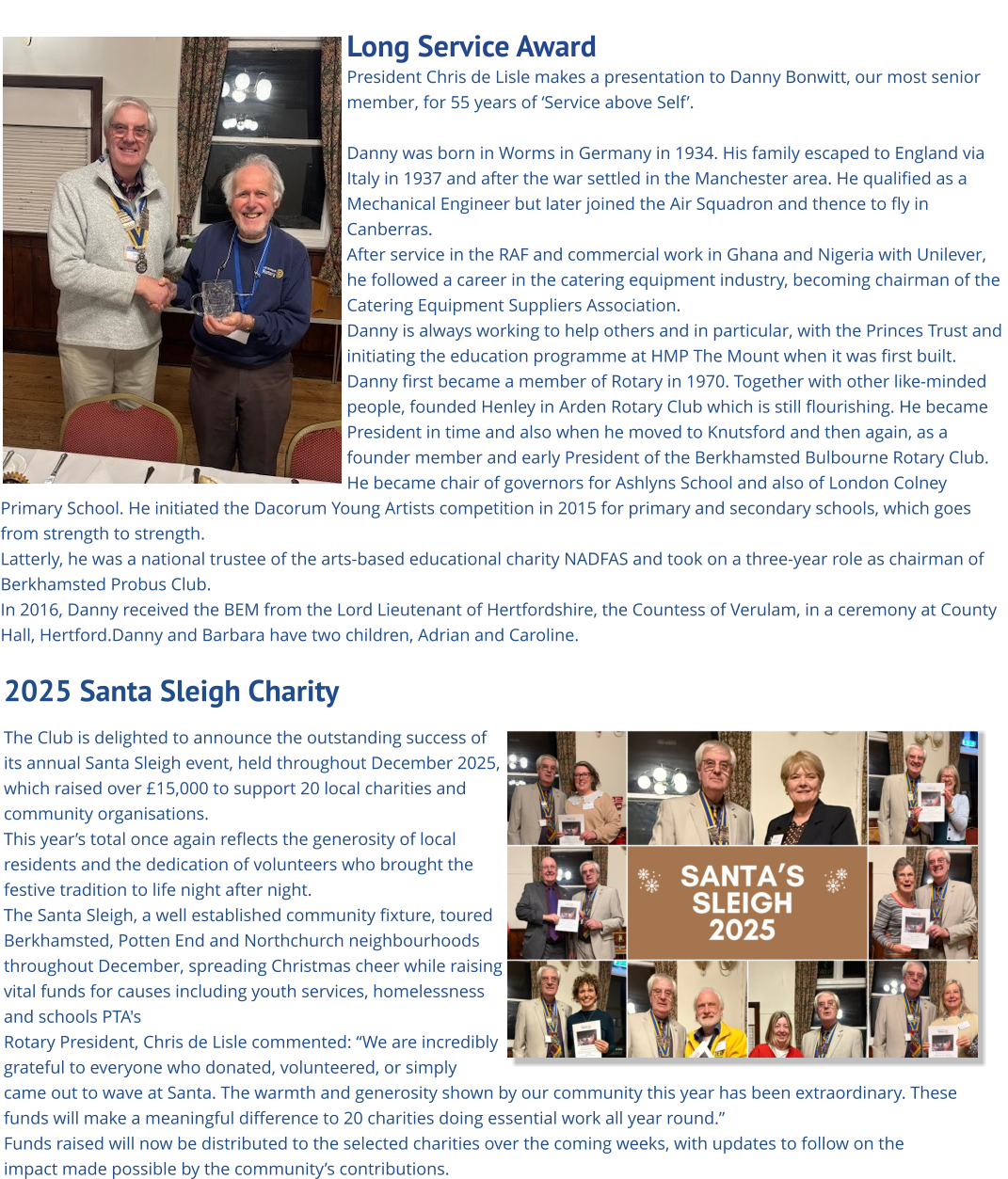 Long Service Award President Chris de Lisle makes a presentation to Danny Bonwitt, our most senior member, for 55 years of ‘Service above Self’.  Danny was born in Worms in Germany in 1934. His family escaped to England via Italy in 1937 and after the war settled in the Manchester area. He qualified as a Mechanical Engineer but later joined the Air Squadron and thence to fly in Canberras.  After service in the RAF and commercial work in Ghana and Nigeria with Unilever, he followed a career in the catering equipment industry, becoming chairman of the Catering Equipment Suppliers Association. Danny is always working to help others and in particular, with the Princes Trust and initiating the education programme at HMP The Mount when it was first built. Danny first became a member of Rotary in 1970. Together with other like-minded people, founded Henley in Arden Rotary Club which is still flourishing. He became President in time and also when he moved to Knutsford and then again, as a founder member and early President of the Berkhamsted Bulbourne Rotary Club. He became chair of governors for Ashlyns School and also of London Colney Primary School. He initiated the Dacorum Young Artists competition in 2015 for primary and secondary schools, which goes from strength to strength. Latterly, he was a national trustee of the arts-based educational charity NADFAS and took on a three-year role as chairman of Berkhamsted Probus Club. In 2016, Danny received the BEM from the Lord Lieutenant of Hertfordshire, the Countess of Verulam, in a ceremony at County Hall, Hertford.Danny and Barbara have two children, Adrian and Caroline.      2025 Santa Sleigh Charity   The Club is delighted to announce the outstanding success of its annual Santa Sleigh event, held throughout December 2025, which raised over £15,000 to support 20 local charities and community organisations. This year’s total once again reflects the generosity of local residents and the dedication of volunteers who brought the festive tradition to life night after night. The Santa Sleigh, a well established community fixture, toured Berkhamsted, Potten End and Northchurch neighbourhoods  throughout December, spreading Christmas cheer while raising vital funds for causes including youth services, homelessness and schools PTA's Rotary President, Chris de Lisle commented: “We are incredibly grateful to everyone who donated, volunteered, or simply came out to wave at Santa. The warmth and generosity shown by our community this year has been extraordinary. These funds will make a meaningful difference to 20 charities doing essential work all year round.” Funds raised will now be distributed to the selected charities over the coming weeks, with updates to follow on the impact made possible by the community’s contributions.