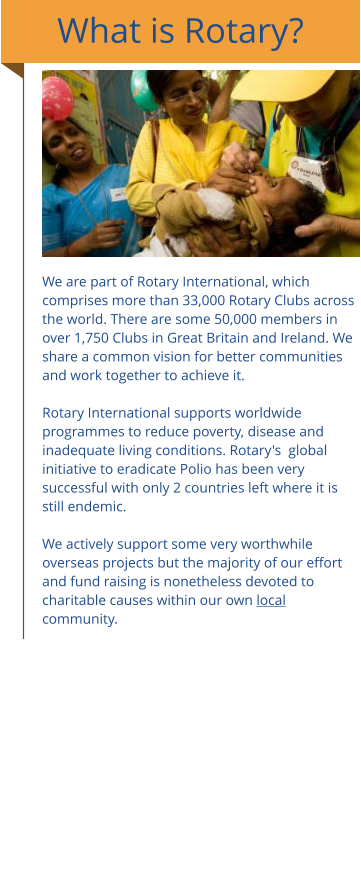 What is Rotary?       We are part of Rotary International, which comprises more than 33,000 Rotary Clubs across the world. There are some 50,000 members in over 1,750 Clubs in Great Britain and Ireland. We share a common vision for better communities and work together to achieve it. ​ Rotary International supports worldwide programmes to reduce poverty, disease and inadequate living conditions. Rotary's  global initiative to eradicate Polio has been very successful with only 2 countries left where it is still endemic.  We actively support some very worthwhile  overseas projects but the majority of our effort and fund raising is nonetheless devoted to charitable causes within our own local community.