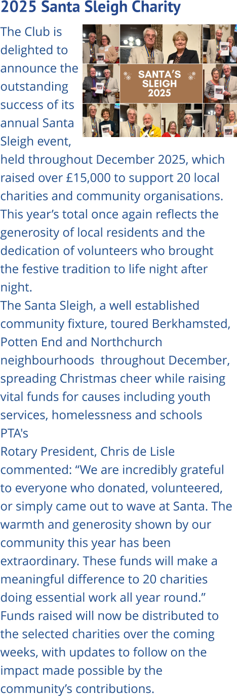 2025 Santa Sleigh Charity   The Club is delighted to announce the outstanding success of its annual Santa Sleigh event, held throughout December 2025, which raised over £15,000 to support 20 local charities and community organisations. This year’s total once again reflects the generosity of local residents and the dedication of volunteers who brought the festive tradition to life night after night. The Santa Sleigh, a well established community fixture, toured Berkhamsted, Potten End and Northchurch neighbourhoods  throughout December, spreading Christmas cheer while raising vital funds for causes including youth services, homelessness and schools PTA's Rotary President, Chris de Lisle commented: “We are incredibly grateful to everyone who donated, volunteered, or simply came out to wave at Santa. The warmth and generosity shown by our community this year has been extraordinary. These funds will make a meaningful difference to 20 charities doing essential work all year round.” Funds raised will now be distributed to the selected charities over the coming weeks, with updates to follow on the impact made possible by the community’s contributions.