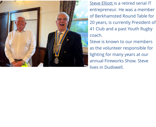 Steve Elliott is a retired serial IT entrepreneur. He was a member of Berkhamsted Round Table for 20 years, is currently President of 41 Club and a past Youth Rugby coach. Steve is known to our members as the volunteer responsible for lighting for many years at our annual Fireworks Show. Steve lives in Dudswell.