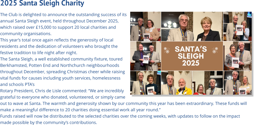 2025 Santa Sleigh Charity   The Club is delighted to announce the outstanding success of its annual Santa Sleigh event, held throughout December 2025, which raised over £15,000 to support 20 local charities and community organisations. This year’s total once again reflects the generosity of local residents and the dedication of volunteers who brought the festive tradition to life night after night. The Santa Sleigh, a well established community fixture, toured Berkhamsted, Potten End and Northchurch neighbourhoods  throughout December, spreading Christmas cheer while raising vital funds for causes including youth services, homelessness and schools PTA's Rotary President, Chris de Lisle commented: “We are incredibly grateful to everyone who donated, volunteered, or simply came out to wave at Santa. The warmth and generosity shown by our community this year has been extraordinary. These funds will make a meaningful difference to 20 charities doing essential work all year round.” Funds raised will now be distributed to the selected charities over the coming weeks, with updates to follow on the impact made possible by the community’s contributions.