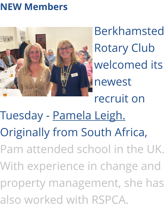 NEW Members  Berkhamsted Rotary Club welcomed its newest recruit on Tuesday - Pamela Leigh. Originally from South Africa, Pam attended school in the UK. With experience in change and property management, she has also worked with RSPCA.