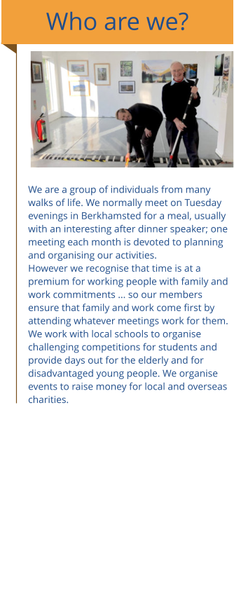 Who are we? We are a group of individuals from many walks of life. We normally meet on Tuesday evenings in Berkhamsted for a meal, usually with an interesting after dinner speaker; one meeting each month is devoted to planning and organising our activities. However we recognise that time is at a premium for working people with family and work commitments ... so our members ensure that family and work come first by attending whatever meetings work for them.  We work with local schools to organise challenging competitions for students and provide days out for the elderly and for disadvantaged young people. We organise events to raise money for local and overseas charities.