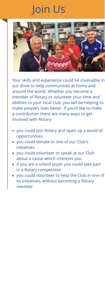 Join Us Your skills and experience could be invaluable in our drive to help communities at home and around the world. Whether you become a member of Rotary or volunteer your time and abilities to your local club, you will be helping to make people’s lives better. If you'd like to make a contribution there are many ways to get involved with Rotary: ​ ·	you could join Rotary and open up a world of opportunities. ·	you could donate to one of our Club's initiatives ·	you could volunteer to speak at our Club about a cause which interests you ·	if you are a school pupil, you could take part in a Rotary competition ·	you could volunteer to help the Club in one of its initiatives, without becoming a Rotary member